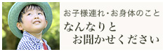 お子様連れ、お身体のこと　なんなりとお聞かせください