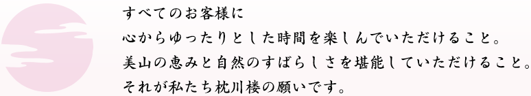 すべてのお客様に<br />
心からゆったりとした時間を楽しんでいただけること。美山の恵みと自然のすばらしさを堪能していただけること。それが私たち枕川楼の願いです。