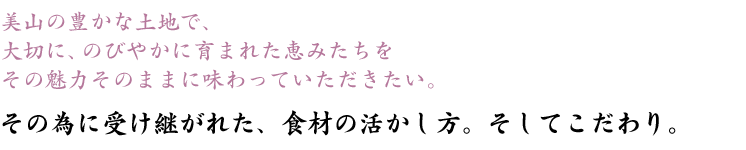 美山の豊かな土地で、<br />
大切に、のびやかに育まれた恵みたちをその魅力そのままに味わっていただきたい。その為に受け継がれた、食材の活かし方。そしてこだわり。